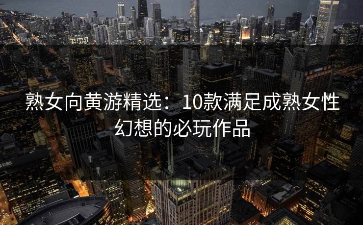 熟女向黄游精选：10款满足成熟女性幻想的必玩作品