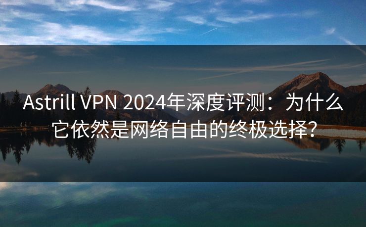Astrill VPN 2024年深度评测：为什么它依然是网络自由的终极选择？