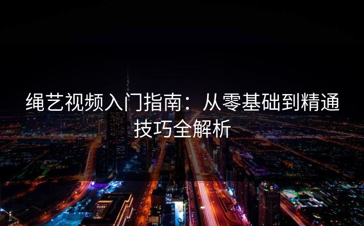 绳艺视频入门指南：从零基础到精通技巧全解析