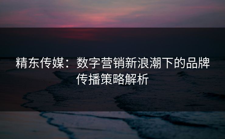 精东传媒：数字营销新浪潮下的品牌传播策略解析