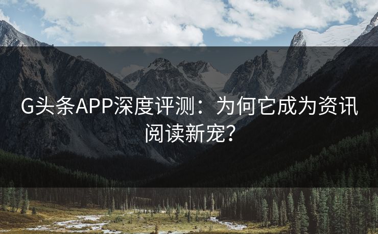 G头条APP深度评测：为何它成为资讯阅读新宠？