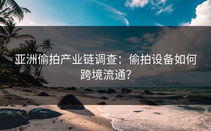 亚洲偷拍产业链调查：偷拍设备如何跨境流通？