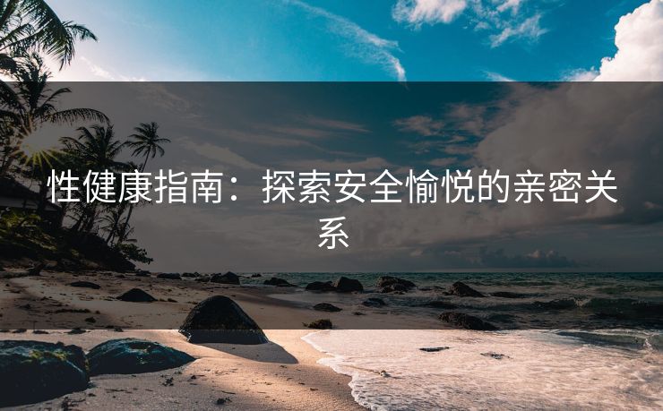 性健康指南:探索安全愉悦的亲密关系