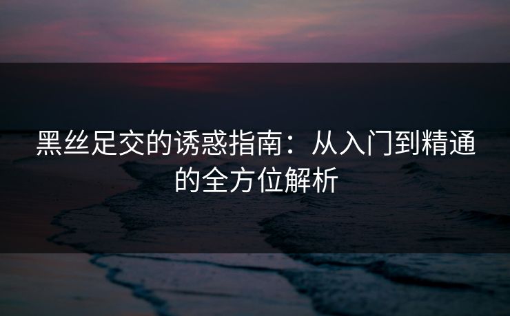 黑丝足交的诱惑指南：从入门到精通的全方位解析