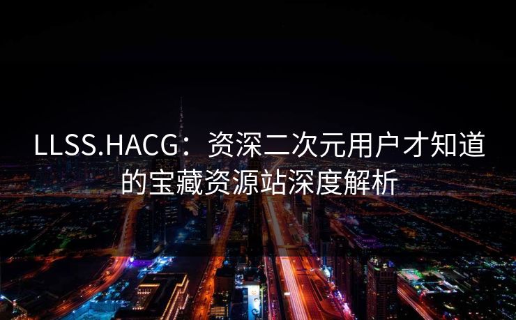 LLSS.HACG:资深二次元用户才知道的宝藏资源站深度解析