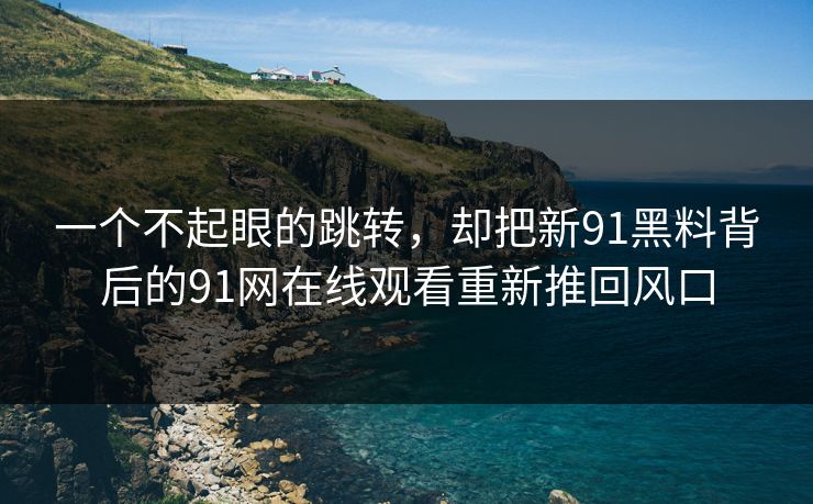 一个不起眼的跳转，却把新91黑料背后的91网在线观看重新推回风口