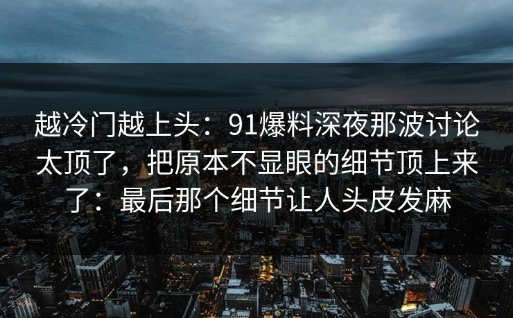 越冷门越上头：91爆料深夜那波讨论太顶了，把原本不显眼的细节顶上来了：最后那个细节让人头皮发麻