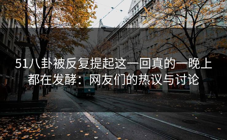 51八卦被反复提起这一回真的一晚上都在发酵：网友们的热议与讨论